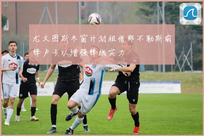 尤文图斯冬窗计划租借那不勒斯前锋卢卡以增强锋线实力