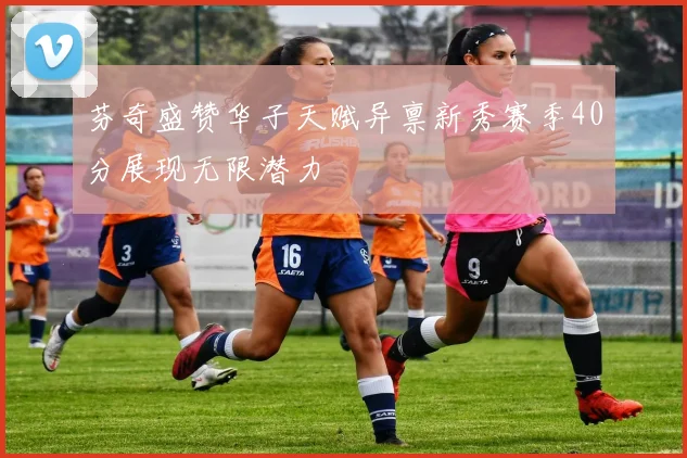 芬奇盛赞华子天赋异禀新秀赛季40分展现无限潜力