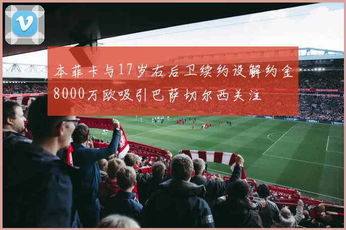 本菲卡与17岁右后卫续约设解约金8000万欧吸引巴萨切尔西关注