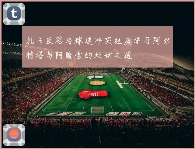 扎卡反思与球迷冲突经历学习阿尔特塔与阿隆索的处世之道