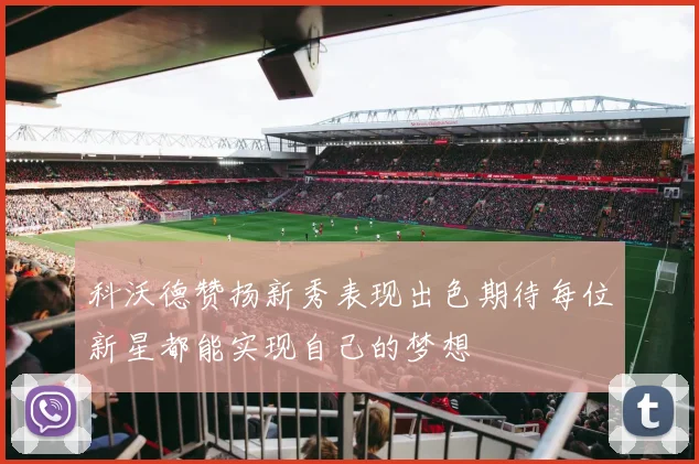 科沃德赞扬新秀表现出色期待每位新星都能实现自己的梦想