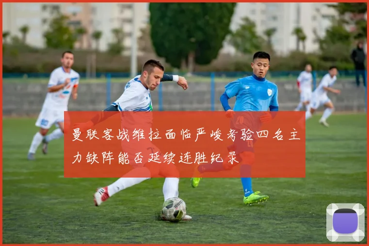 曼联客战维拉面临严峻考验四名主力缺阵能否延续连胜纪录