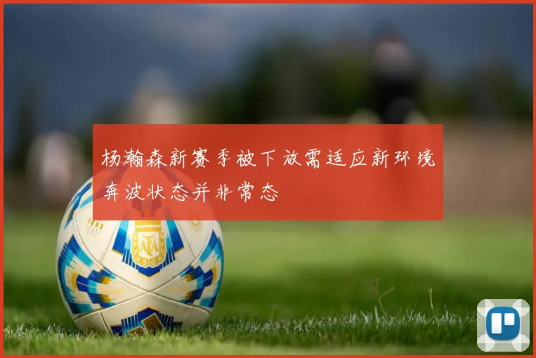 杨瀚森新赛季被下放需适应新环境奔波状态并非常态