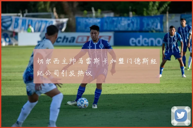 切尔西主帅马雷斯卡加盟门德斯经纪公司引发热议