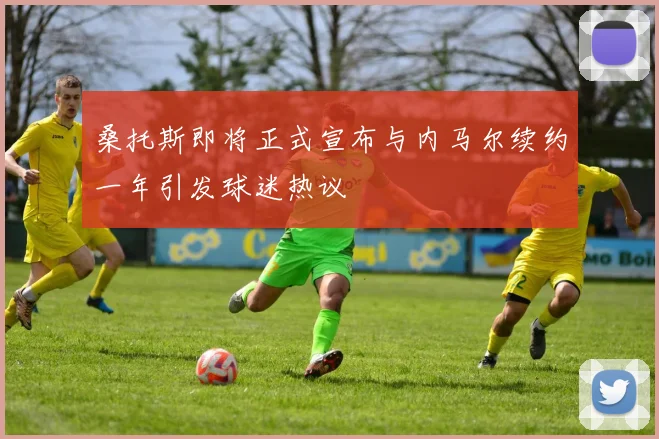 桑托斯即将正式宣布与内马尔续约一年引发球迷热议