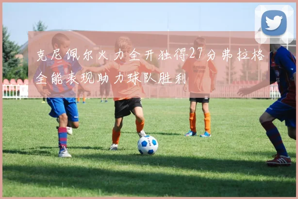 克尼佩尔火力全开独得27分弗拉格全能表现助力球队胜利