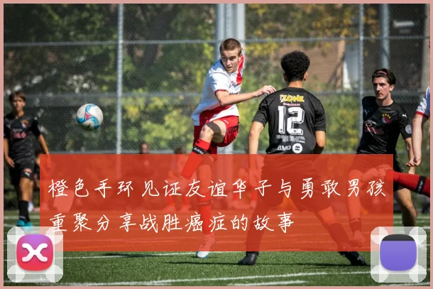 橙色手环见证友谊华子与勇敢男孩重聚分享战胜癌症的故事