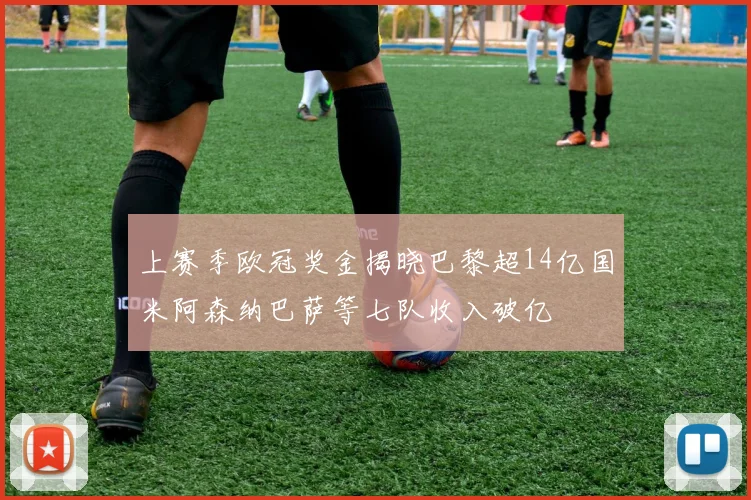 上赛季欧冠奖金揭晓巴黎超14亿国米阿森纳巴萨等七队收入破亿
