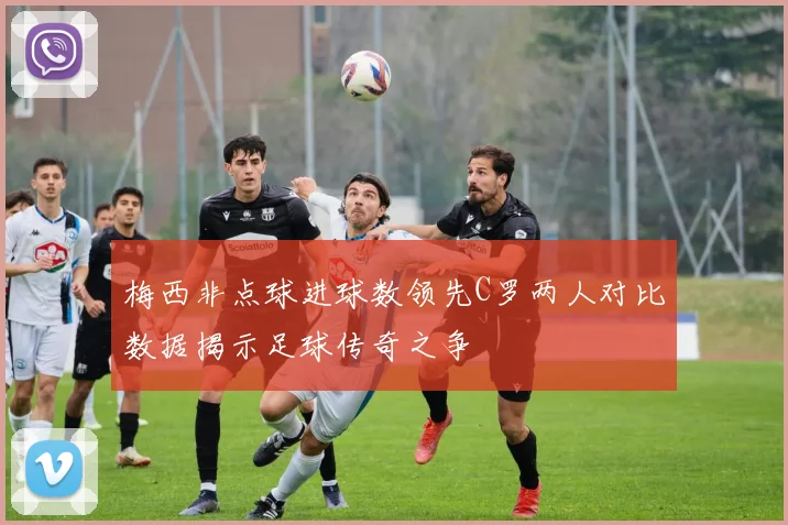 梅西非点球进球数领先C罗两人对比数据揭示足球传奇之争