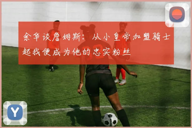 余华谈詹姆斯：从小皇帝加盟骑士起我便成为他的忠实粉丝