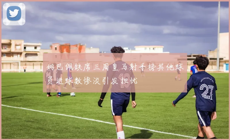 姆巴佩缺席三周皇马射手榜其他球员进球数惨淡引发担忧