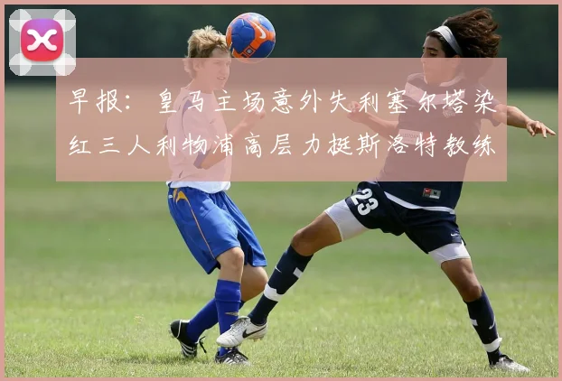 早报：皇马主场意外失利塞尔塔染红三人利物浦高层力挺斯洛特教练