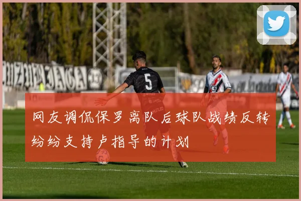 网友调侃保罗离队后球队战绩反转纷纷支持卢指导的计划