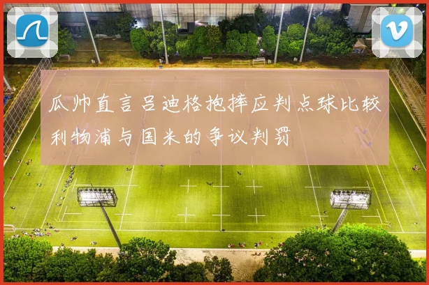瓜帅直言吕迪格抱摔应判点球比较利物浦与国米的争议判罚