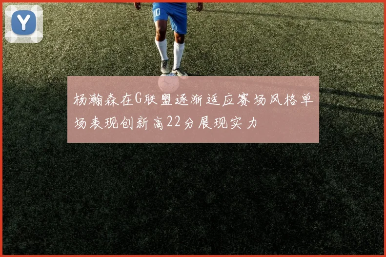 杨瀚森在G联盟逐渐适应赛场风格单场表现创新高22分展现实力