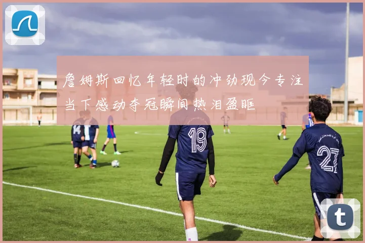 詹姆斯回忆年轻时的冲劲现今专注当下感动夺冠瞬间热泪盈眶