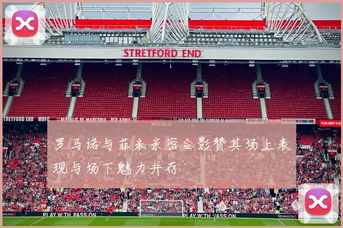 罗马诺与菲米亲密合影赞其场上表现与场下魅力并存