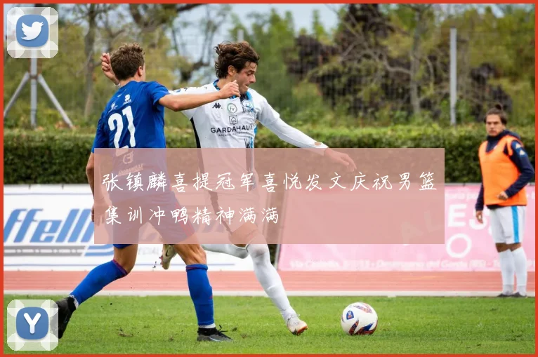 张镇麟喜提冠军喜悦发文庆祝男篮集训冲鸭精神满满