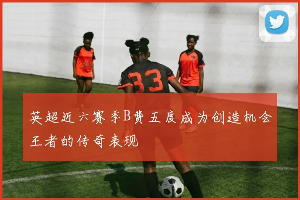 英超近六赛季B费五度成为创造机会王者的传奇表现