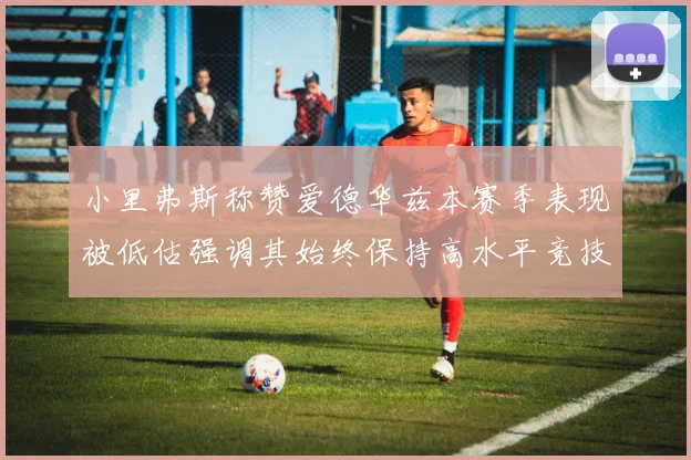 小里弗斯称赞爱德华兹本赛季表现被低估强调其始终保持高水平竞技状态