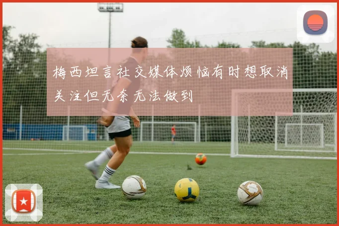 梅西坦言社交媒体烦恼有时想取消关注但无奈无法做到