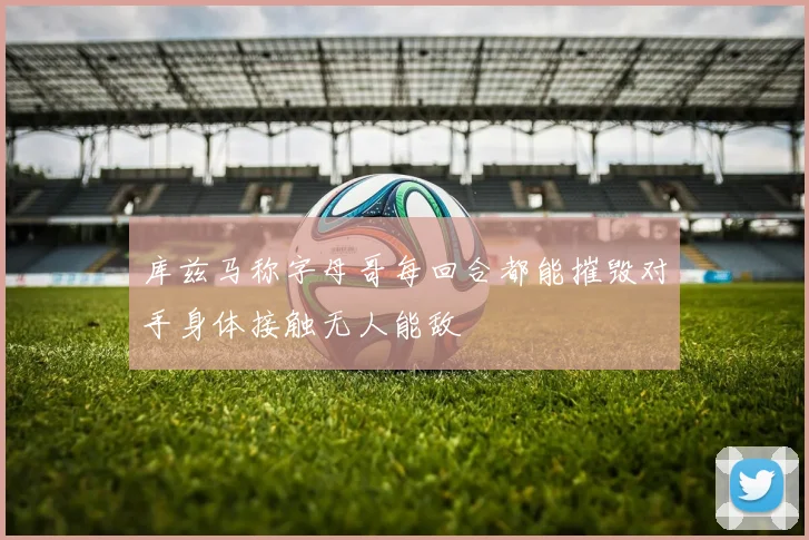 库兹马称字母哥每回合都能摧毁对手身体接触无人能敌