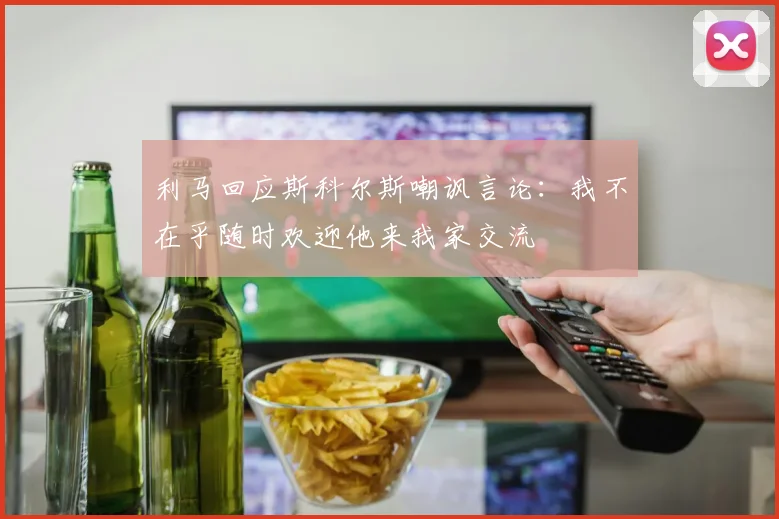 利马回应斯科尔斯嘲讽言论：我不在乎随时欢迎他来我家交流
