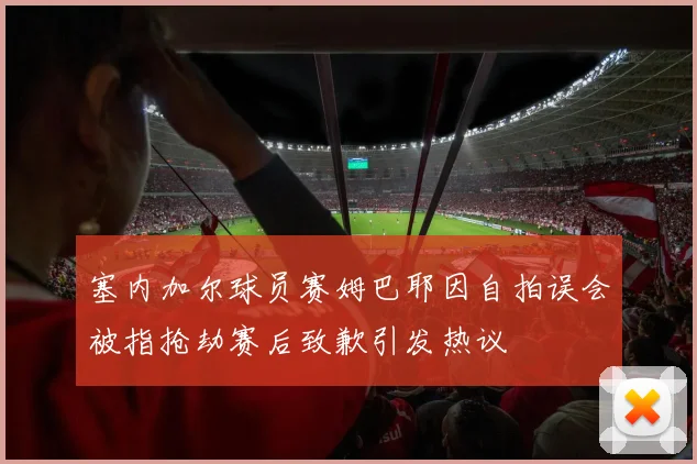 塞内加尔球员赛姆巴耶因自拍误会被指抢劫赛后致歉引发热议