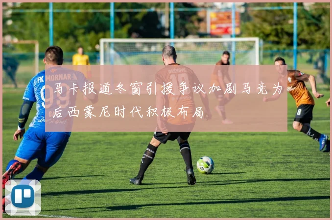 马卡报道冬窗引援争议加剧马竞为后西蒙尼时代积极布局