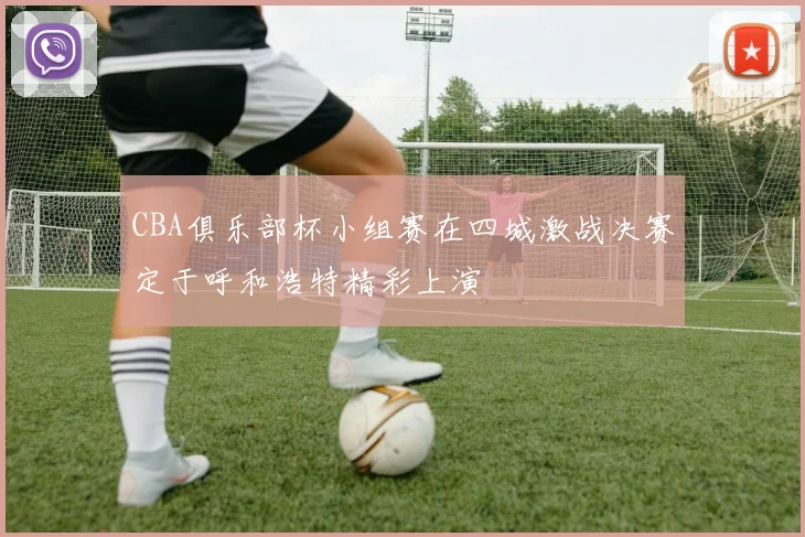 CBA俱乐部杯小组赛在四城激战决赛定于呼和浩特精彩上演