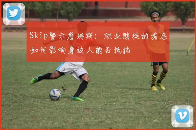 Skip警示詹姆斯：职业赌徒的诱惑如何影响身边人能否抵挡