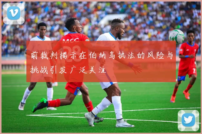 前裁判揭示在伯纳乌执法的风险与挑战引发广泛关注