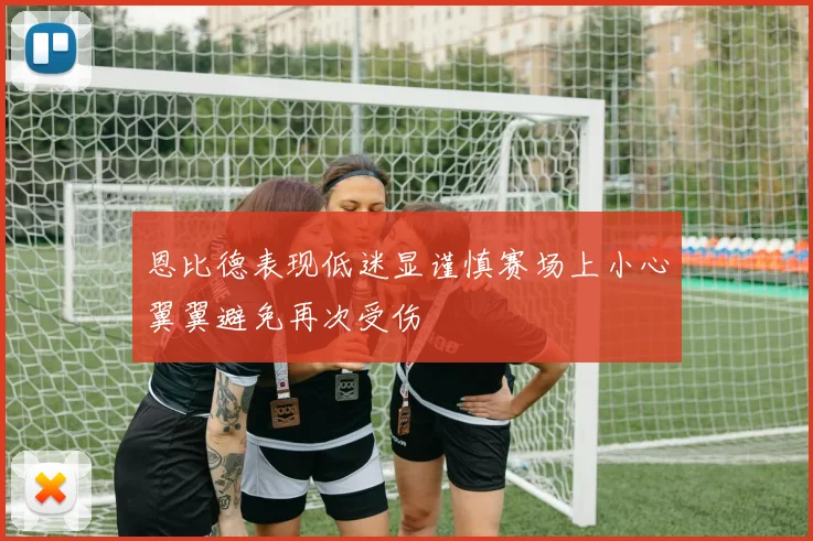 恩比德表现低迷显谨慎赛场上小心翼翼避免再次受伤