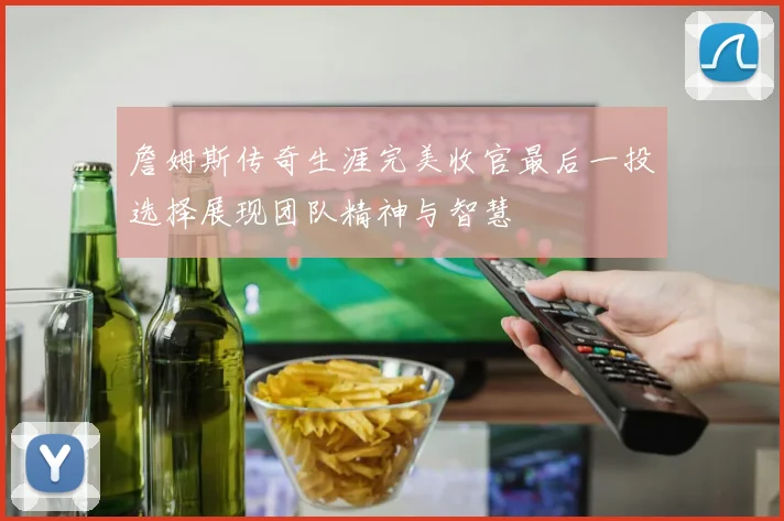 詹姆斯传奇生涯完美收官最后一投选择展现团队精神与智慧