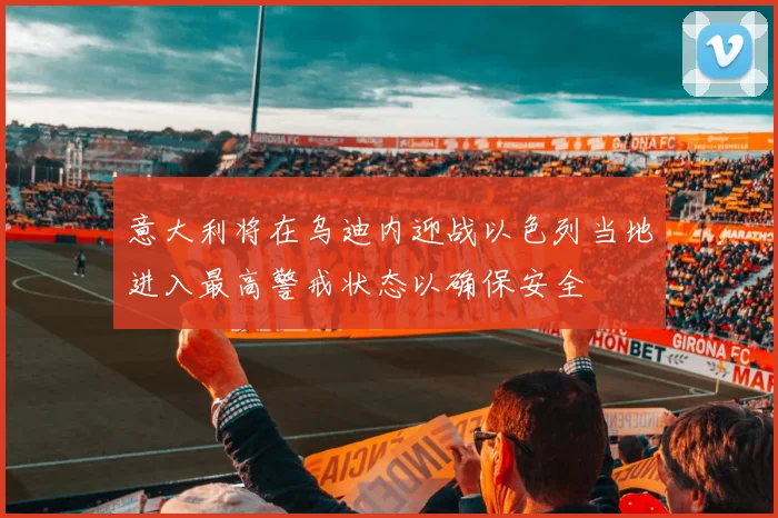 意大利将在乌迪内迎战以色列当地进入最高警戒状态以确保安全