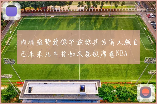 内特盛赞爱德华兹称其为高大版自己未来几年将如风暴般席卷NBA