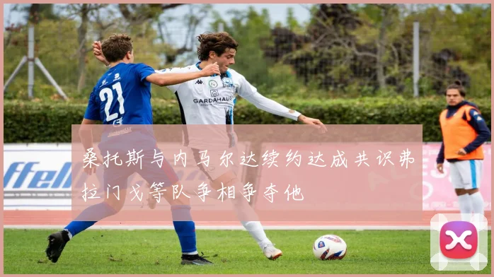 桑托斯与内马尔达续约达成共识弗拉门戈等队争相争夺他