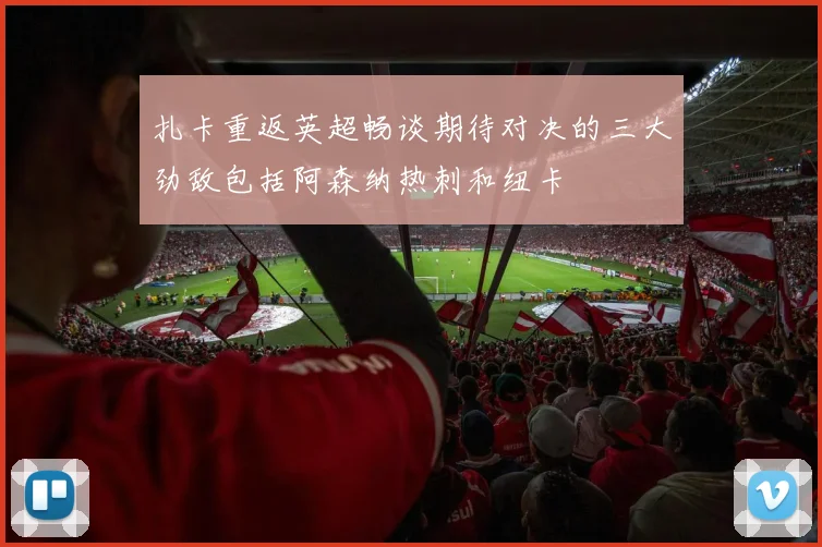扎卡重返英超畅谈期待对决的三大劲敌包括阿森纳热刺和纽卡