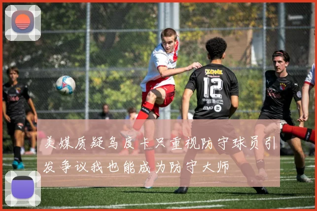 美媒质疑乌度卡只重视防守球员引发争议我也能成为防守大师