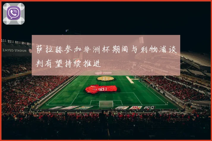萨拉赫参加非洲杯期间与利物浦谈判有望持续推进