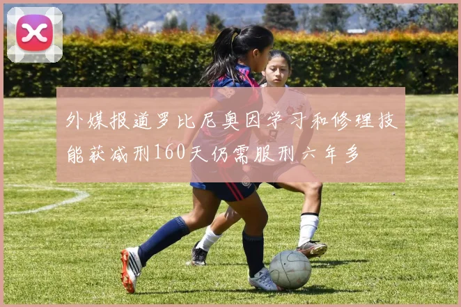外媒报道罗比尼奥因学习和修理技能获减刑160天仍需服刑六年多