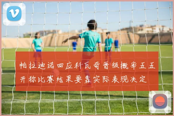 帕拉迪诺回应科瓦奇晋级概率五五开称比赛结果要靠实际表现决定