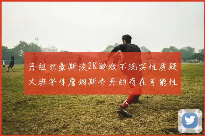丹纽尔豪斯谈2K游戏不现实性质疑文班字母詹姆斯乔丹的存在可能性