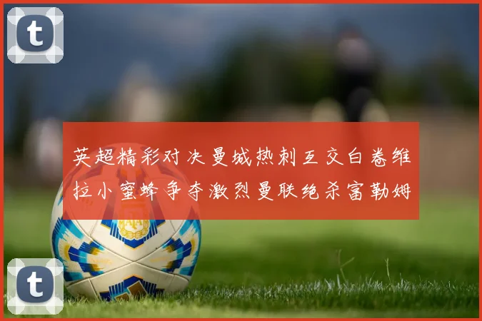 英超精彩对决曼城热刺互交白卷维拉小蜜蜂争夺激烈曼联绝杀富勒姆逆转胜利