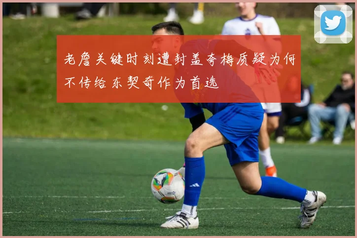 老詹关键时刻遭封盖夸梅质疑为何不传给东契奇作为首选
