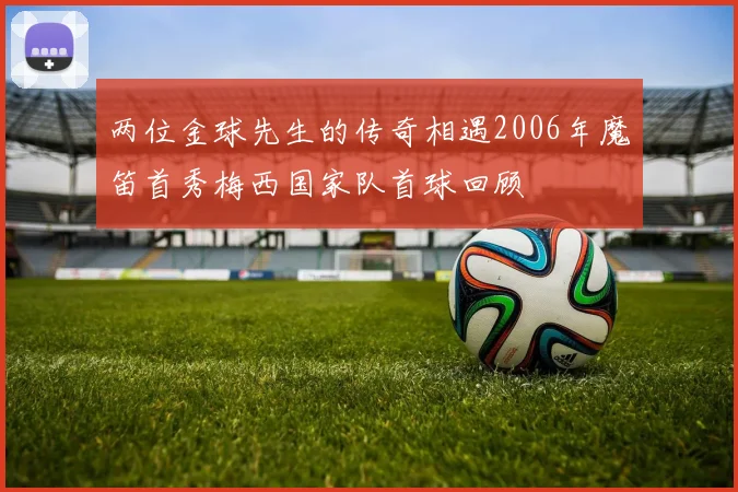 两位金球先生的传奇相遇2006年魔笛首秀梅西国家队首球回顾